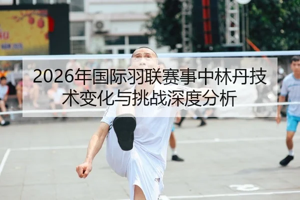2026年国际羽联赛事中林丹技术变化与挑战深度分析