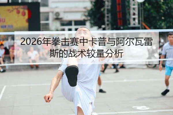 2026年拳击赛中卡普与阿尔瓦雷斯的战术较量分析