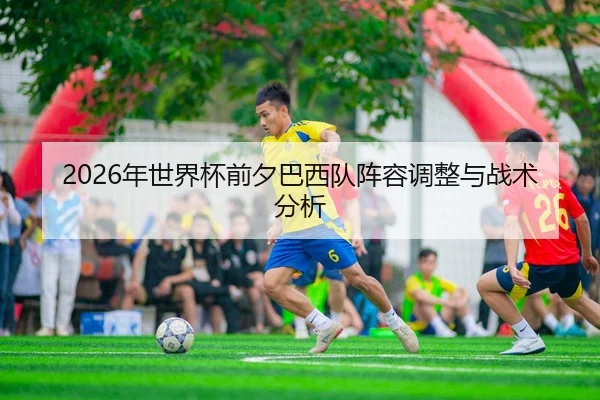 2026年世界杯前夕巴西队阵容调整与战术分析