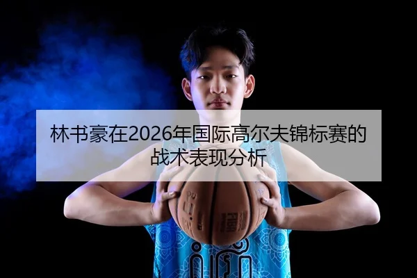 林书豪在2026年国际高尔夫锦标赛的战术表现分析