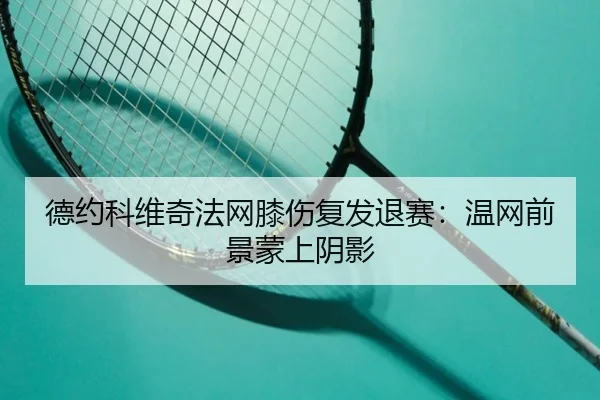 德约科维奇法网膝伤复发退赛：温网前景蒙上阴影