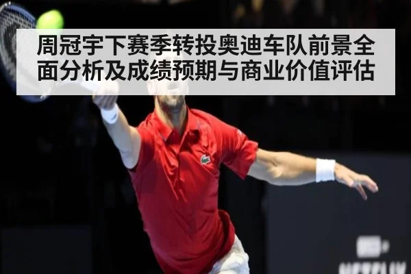 周冠宇下赛季转投奥迪车队前景全面分析及成绩预期与商业价值评估